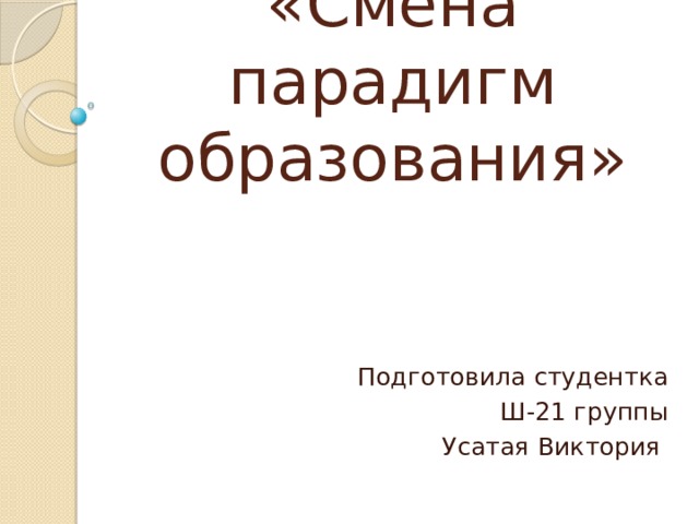 «Смена парадигм образования» Подготовила студентка  Ш-21 группы Усатая Виктория 