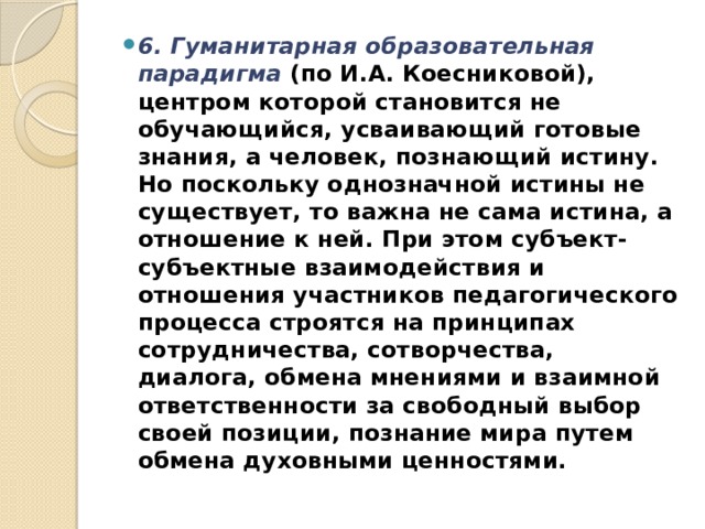 6. Гуманитарная образовательная парадигма   (по И.А. Коесниковой), центром которой становится не обучающи­йся, усваивающий готовые знания, а человек, познающий исти­ну. Но поскольку однозначной истины не существует, то важна не сама истина, а отношение к ней. При этом субъект-субъект­ные взаимодействия и отношения участников педагогического процесса строятся на принципах сотрудничества, сотворчества, диалога, обмена мнениями и взаимной ответственности за свободный выбор своей позиции, познание мира путем обмена духовными ценностями. 