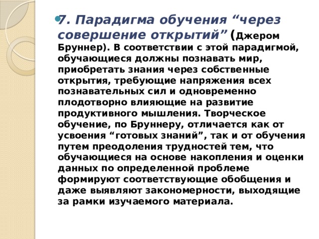 7. Парадигма обучения “через совершение открытий”   ( Джером Бруннер). В соответствии с этой парадигмой, обуча­ющиеся должны познавать мир, приобретать знания через собственные открытия, требующие напряжения всех познавательных сил и одновременно плодотворно влияющие на развитие продуктивного мышления. Творческое обучение, по Бруннеру, отличается как от усвоения “готовых знаний”, так и от обучения путем преодоления трудностей тем, что обучающиеся на основе накопления и оценки данных по определенной проблеме формируют соответствующие обобщения и даже выявляют закономерности, выходящие за рамки изучаемого материала. 