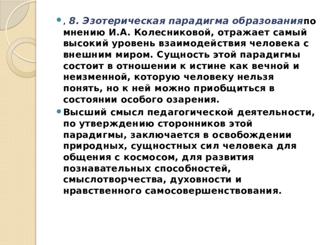 ,  8. Эзотерическая парадигма образования по мнению И.А. Колесниковой, отражает самый высокий уровень взаимодействия человека с внешним миром. Сущность этой парадигмы состоит в отношении к истине как вечной и неизменной, которую человеку нельзя понять, но к ней можно приобщиться в состоянии особого озарения. Высший смысл педагогической деятельности, по утверждению сторонников этой парадигмы, заключается в освобождении природных, сущностных сил человека для общения с космосом, для развития познавательных способностей, смыслотворчества, духовности и нравственного самосовершенствования. 