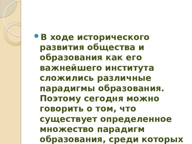 В ходе исторического развития общества и образования как его важнейшего института сложились различные парадигмы образования. Поэтому сегодня можно говорить о том, что существует определенное множество парадигм образования, среди которых наиболее распространены следующие: 