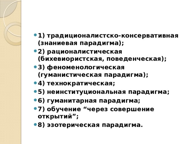 1) традиционалистско-консервативная (знаниевая парадигма); 2) рационалистическая (бихевиористская, поведенческая); 3) феноменологическая (гуманистическая парадигма); 4) технократическая; 5) неинституциональная парадигма; 6) гуманитарная парадигма; 7) обучение “через совершение открытий”; 8) эзотерическая парадигма. 