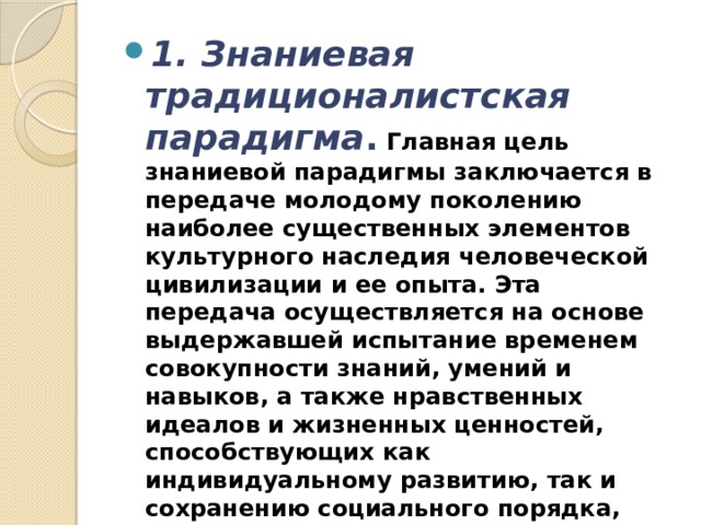 1. Знаниевая традиционалистская парадигма .  Главная цель знаниевой парадигмы заключается в передаче молодому поколению наиболее существенных элементов культурного наследия человеческой цивилизации и ее опыта. Эта передача осуществляется на основе выдержавшей испытание временем совокупности знаний, умений и навыков, а также нравственных идеалов и жизненных ценностей, способствующих как индивидуальному развитию, так и сохранению социального порядка, позволяющих обеспечить функциональную грамотность и социализацию обучающихся. 