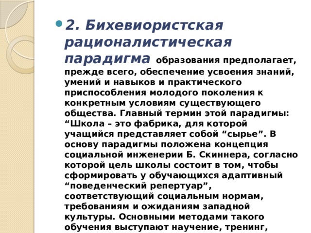 2. Бихевиористская рационалистическая парадигма   образования предполагает, прежде всего, обеспечение усвоения знаний, умений и навыков и практического приспособления молодого поколения к конкретным условиям существующего общества. Главный термин этой парадигмы: “Школа – это фабрика, для которой учащийся представляет собой “сырье”. В основу парадигмы положена концепция социальной инженерии Б. Скиннера, согласно которой цель школы состоит в том, чтобы сформировать у обучающихся адаптивный “поведенческий репертуар”, соответствующий социальным нормам, требованиям и ожиданиям западной культуры. Основными методами такого обучения выступают научение, тренинг, тестовый контроль, индивидуальное обучение, корректировка. 