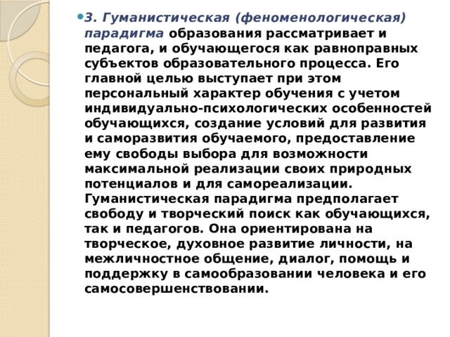 3. Гуманистическая (феноменологическая) парадигма   образования рассматривает и педагога, и обучающегося как равноправных субъектов образовательного процесса. Его главной целью выступает при этом персональный характер обучения с учетом индивидуально-психологических особенностей обучающихся, создание условий для развития и саморазвития обучаемого, предоставление ему свободы выбора для возможности максимальной реализации своих природных потенциалов и для самореализации. Гуманистическая парадигма предполагает свободу и творческий поиск как обучающихся, так и педагогов. Она ориентирована на творческое, духовное развитие личности, на межличностное общение, диалог, помощь и поддержку в самообразовании человека и его самосовершенствовании. 