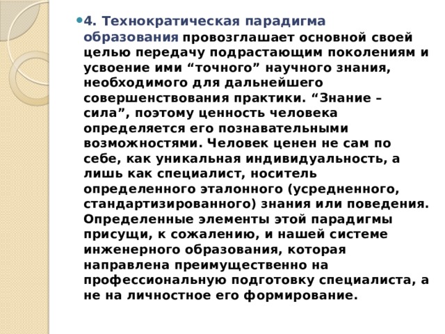 4. Технократическая парадигма образования   провозглашает основной своей целью передачу подрастающим поколениям и усвоение ими “точного” научного знания, необходимого для дальнейшего совершенствования практики. “Знание – сила”, поэтому ценность человека определяется его познавательными возможностями. Человек ценен не сам по себе, как уникальная индивидуальность, а лишь как специалист, носитель определенного эталонного (усредненного, стандартизированного) знания или поведения. Определенные элементы этой парадигмы присущи, к сожалению, и нашей системе инженерного образования, которая направлена преимущественно на профессиональную подготовку специалиста, а не на личностное его формирование. 