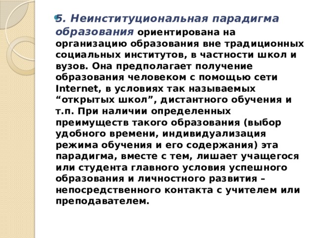 5. Неинституциональная парадигма образования    ориентирована на организацию образования вне традиционных социальных институтов, в частности школ и вузов. Она предполагает получение образования человеком с помощью сети Internet, в условиях так называемых “открытых школ”, дистантного обучения и т.п. При наличии определенных преимуществ такого образования (выбор удобного времени, индивидуализация режима обучения и его содержания) эта парадигма, вместе с тем, лишает учащегося или студента главного условия успешного образования и личностного развития – непосредственного контакта с учителем или преподавателем. 