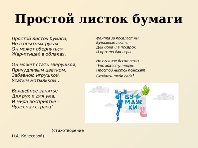 Простой листок бумаги Фантазии подвластны  Бумажные листы -  Для дома и в подарок,  И просто для игры.   Но главное богатство,  Что красоту творя,  Простой листок поможет  Создать тебе себя ! Простой листок бумаги,  Но в опытных руках  Он может обернуться  Жар-птицей в облаках.   Он может стать зверушкой,  Причудливым цветком,  Забавною игрушкой,  Усатым мотыльком…   Волшебное занятье  Для рук и для ума,  И мира восприятье -  Чудесная страна!    (стихотворение  Н.А. Колесовой). 