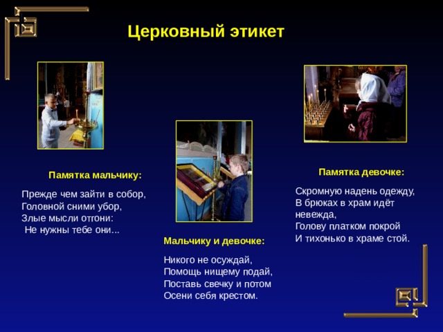 Церковный этикет Памятка девочке: Скромную надень одежду, В брюках в храм идёт невежда, Голову платком покрой И тихонько в храме стой. Памятка мальчику: Прежде чем зайти в собор, Головной сними убор, Злые мысли отгони:  Не нужны тебе они... Мальчику и девочке: Никого не осуждай, Помощь нищему подай, Поставь свечку и потом Осени себя крестом. 