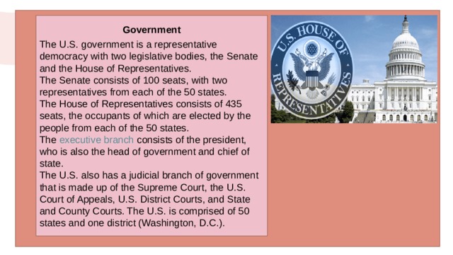 Government  The U.S. government is a representative democracy with two legislative bodies, the Senate and the House of Representatives. The Senate consists of 100 seats, with two representatives from each of the 50 states. The House of Representatives consists of 435 seats, the occupants of which are elected by the people from each of the 50 states. The  executive branch  consists of the president, who is also the head of government and chief of state. The U.S. also has a judicial branch of government that is made up of the Supreme Court, the U.S. Court of Appeals, U.S. District Courts, and State and County Courts. The U.S. is comprised of 50 states and one district (Washington, D.C.). 