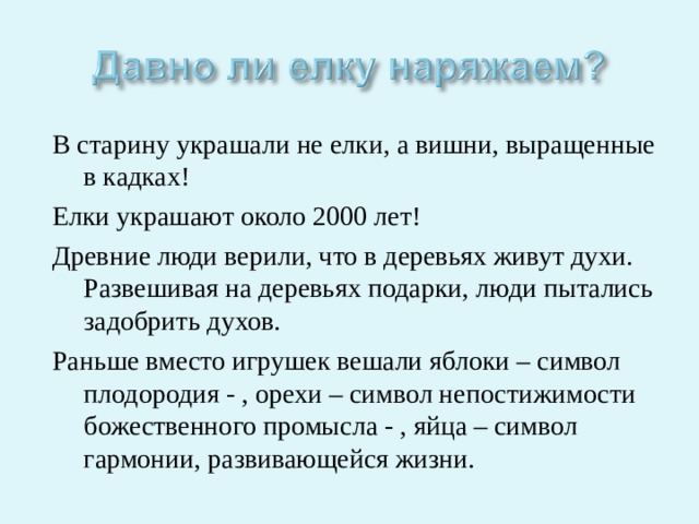 В старину украшали не елки, а вишни, выращенные в кадках! Елки украшают около 2000 лет! Древние люди верили, что в деревьях живут духи. Развешивая на деревьях подарки, люди пытались задобрить духов. Раньше вместо игрушек вешали яблоки – символ плодородия - , орехи – символ непостижимости божественного промысла - , яйца – символ гармонии, развивающейся жизни. 