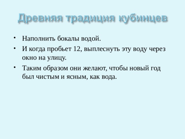 Наполнить бокалы водой. И когда пробьет 12, выплеснуть эту воду через окно на улицу. Таким образом они желают, чтобы новый год был чистым и ясным, как вода. 