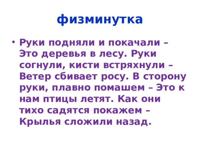 физминутка Руки подняли и покачали – Это деревья в лесу. Руки согнули, кисти встряхнули – Ветер сбивает росу. В сторону руки, плавно помашем – Это к нам птицы летят. Как они тихо садятся покажем – Крылья сложили назад. 