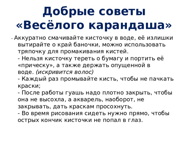 Добрые советы «Весёлого карандаша» - Аккуратно смачивайте кисточку в воде, её излишки вытирайте о край баночки, можно использовать тряпочку для промакивания кистей.  - Нельзя кисточку тереть о бумагу и портить её «прическу», а также держать опущенной в воде.  (искривится волос)  - Каждый раз промывайте кисть, чтобы не пачкать краски;  - После работы гуашь надо плотно закрыть, чтобы она не высохла, а акварель, наоборот, не закрывать, дать краскам просохнуть.  - Во время рисования сидеть нужно прямо, чтобы острых кончик кисточки не попал в глаз. 