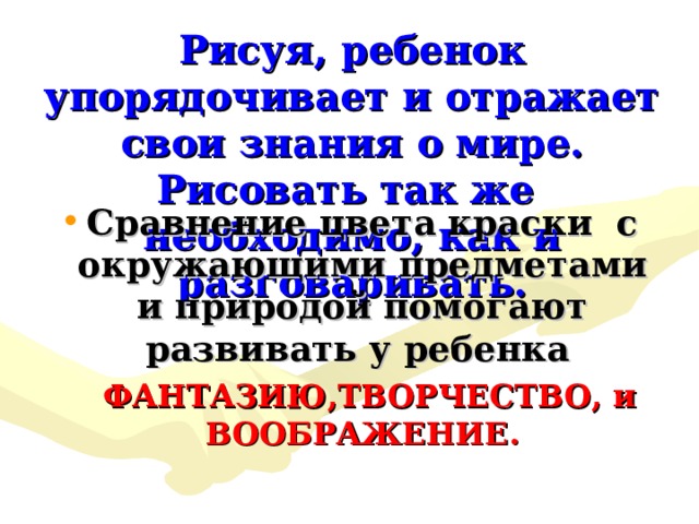 Рисуя, ребенок упорядочивает и отражает свои знания о мире.  Рисовать так же необходимо, как и разговаривать. Сравнение цвета краски с окружающими предметами и природой помогают развивать у ребенка ФАНТАЗИЮ,ТВОРЧЕСТВО, и ВООБРАЖЕНИЕ. 