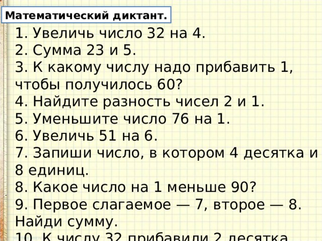 Математический диктант. 1. Увеличь число 32 на 4. 2. Сумма 23 и 5. 3. К какому числу надо прибавить 1, чтобы получилось 60? 4. Найдите разность чисел 2 и 1. 5. Уменьшите число 76 на 1. 6. Увеличь 51 на 6. 7. Запиши число, в котором 4 десятка и 8 еди­ниц. 8. Какое число на 1 меньше 90? 9. Первое слагаемое — 7, второе — 8. Найди сумму. 10. К числу 32 прибавили 2 десятка. 