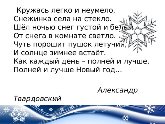   Кружась легко и неумело,  Снежинка села на стекло.  Шёл ночью снег густой и белый -  От снега в комнате светло.  Чуть порошит пушок летучий,  И солнце зимнее встаёт.  Как каждый день – полней и лучше,  Полней и лучше Новый год…  Александр Твардовский  