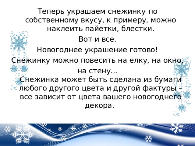 Теперь украшаем снежинку   по собственному вкусу, к примеру, можно наклеить пайетки, блестки. Вот и все.   Новогоднее украшение готово!  Снежинку   можно повесить на елку, на окно, на стену...  Снежинка может быть сделана из бумаги любого другого цвета и другой фактуры – все зависит от цвета вашего новогоднего декора.   
