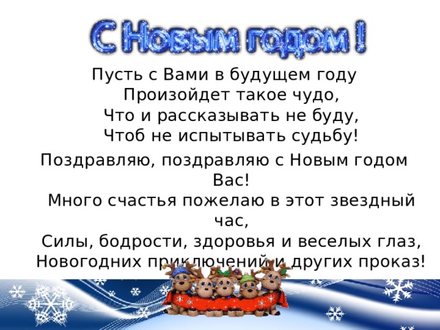Пусть с Вами в будущем году  Произойдет такое чудо,  Что и рассказывать не буду,  Чтоб не испытывать судьбу! Поздравляю, поздравляю с Новым годом Вас!  Много счастья пожелаю в этот звездный час,  Силы, бодрости, здоровья и веселых глаз,  Новогодних приключений и других проказ! 