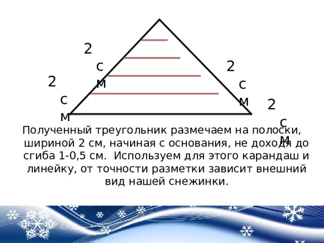 2 см 2 см 2 см 2 см Полученный треугольник размечаем на полоски, шириной 2 см, начиная с основания, не доходя до сгиба 1-0,5 см. Используем для этого карандаш и линейку, от точности разметки зависит внешний вид нашей снежинки. 