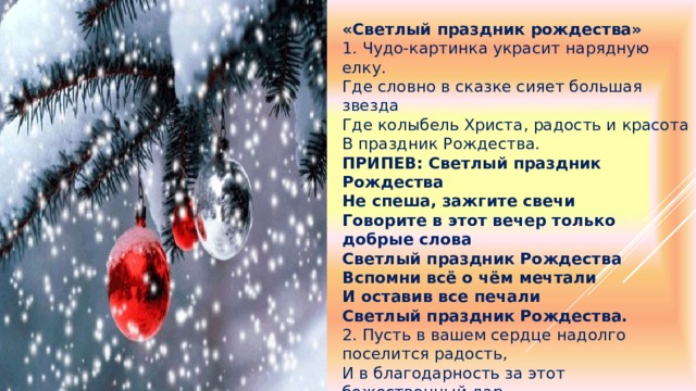 «Светлый праздник рождества» 1. Чудо-картинка украсит нарядную елку. Где словно в сказке сияет большая звезда Где колыбель Христа, радость и красота В праздник Рождества. ПРИПЕВ: Светлый праздник Рождества Не спеша, зажгите свечи Говорите в этот вечер только добрые слова Светлый праздник Рождества Вспомни всё о чём мечтали И оставив все печали Светлый праздник Рождества. 2. Пусть в вашем сердце надолго поселится радость, И в благодарность за этот божественный дар - Сказочный темный лес, звездная пыль с небес В праздник Рождества. 