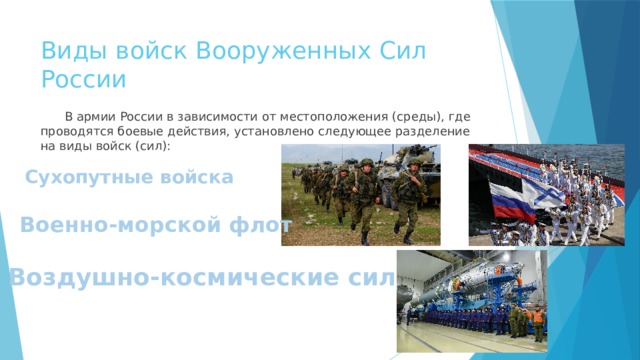 Виды войск Вооруженных Сил России  В армии России в зависимости от местоположения (среды), где проводятся боевые действия, установлено следующее разделение на виды войск (сил): Сухопутные войска Военно-морской флот Воздушно-космические силы 