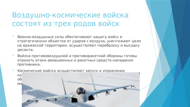 Воздушно-космические войска состоят из трех родов войск Военно-воздушные силы обеспечивают защиту войск и стратегических объектов от ударов с воздуха, уничтожают цели на вражеской территории, осуществляют переброску и высадку десанта. Войска противовоздушной и противоракетной обороны готовы отразить атаки авиационных и ракетных средств нападения противника. Космические войска осуществляют запуск и управление космическими аппаратами, наблюдение за космическими объектами, обеспечивают командование разведывательной информацией. 