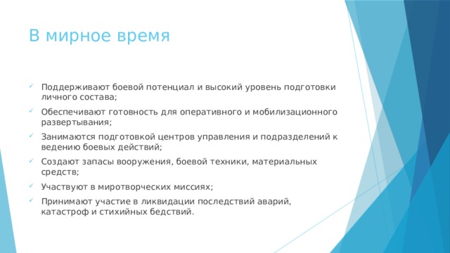 В мирное время Поддерживают боевой потенциал и высокий уровень подготовки личного состава; Обеспечивают готовность для оперативного и мобилизационного развертывания; Занимаются подготовкой центров управления и подразделений к ведению боевых действий; Создают запасы вооружения, боевой техники, материальных средств; Участвуют в миротворческих миссиях; Принимают участие в ликвидации последствий аварий, катастроф и стихийных бедствий. 