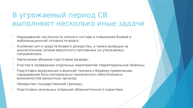 В угрожаемый период СВ выполняют несколько иные задачи Наращивание численности личного состава и повышение боевой и мобилизационной готовности войск; Усиление сил и средств боевого дежурства, а также разведки за аналогичными силами вероятного противника на угрожаемых направлениях; Увеличение объемов подготовки резерва; Участие в проведении отдельных мероприятий территориальной обороны; Подготовка вооружения и военной техники к боевому применению, наращивание базы материально-технического обеспечения и возможностей ремонтных органов; Прикрытие государственной границы; Подготовка начальных операций оборонительного характера. 