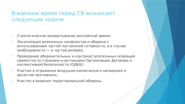 В военное время перед СВ возникают следующие задачи   Стратегическое развертывание российской армии; Локализация возможных конфликтов и оборона с использованием частей постоянной готовности, а в случае необходимости — и частей резерва; Проведение оборонительных и контрнаступательных операций совместно со странами-участницами Организации Договора о коллективной безопасности (ОДКБ); Участие в отражении воздушно-космического нападения и десантов противника; Участие в ведении территориальной обороны. 