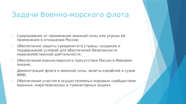 Задачи Военно-морского флота Сдерживание от применения военной силы или угрозы её применения в отношении России; Обеспечение защиты суверенитета страны, создание и поддержание условий для обеспечения безопасности морехозяйственной деятельности; Обеспечение военно-морского присутствия России в Мировом океане; Демонстрация флага и военной силы, визиты кораблей и судов ВМФ; Обеспечение участия в осуществляемых мировым сообществом военных, миротворческих и гуманитарных акциях. 