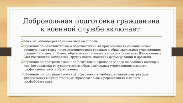 Добровольная подготовка гражданина к военной службе включает: занятие военно-прикладными видами спорта; обучение по дополнительным образовательным программам (имеющим целью военную подготовку несовершеннолетних граждан в образовательных учреждениях среднего (полного) общего образования, а также в военных оркестрах Вооруженных Сил Российской Федерации, других войск, воинских формирований и органов); обучение по программе военной подготовки офицеров запаса на военных кафедрах при федеральных государственных образовательных учреждениях высшего профессионального образования; обучение по программе военной подготовки в учебных военных центрах при федеральных государственных образовательных учреждениях высшего профобразования. 