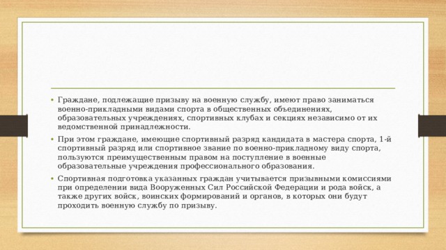 Граждане, подлежащие призыву на военную службу, имеют право заниматься военно-прикладными видами спорта в общественных объединениях, образовательных учреждениях, спортивных клубах и секциях независимо от их ведомственной принадлежности. При этом граждане, имеющие спортивный разряд кандидата в мастера спорта, 1-й спортивный разряд или спортивное звание по военно-прикладному виду спорта, пользуются преимущественным правом на поступление в военные образовательные учреждения профессионального образования. Спортивная подготовка указанных граждан учитывается призывными комиссиями при определении вида Вооруженных Сил Российской Федерации и рода войск, а также других войск, воинских формирований и органов, в которых они будут проходить военную службу по призыву. 
