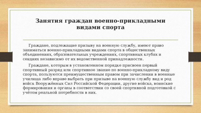 Занятия граждан военно-прикладными видами спорта    Граждане, подлежащие призыву на военную службу, имеют право заниматься военно-прикладными видами спорта в общественных объединениях, образовательных учреждениях, спортивных клубах и секциях независимо от их ведомственной принадлежности.  Граждане, которым в установленном порядке присвоен первый спортивный разряд или спортивное звание по военно-прикладному виду спорта, пользуются преимущественным правом при зачислении в военные училища либо вправе выбрать при призыве на военную службу вид и род войск Вооружённых Сил Российской Федерации, другие войска, воинские формирования и органы в соответствии со своей спортивной подготовкой с учётом реальной потребности в них. 