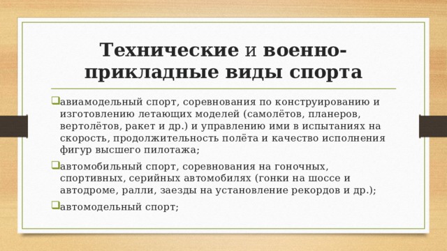 Технические  и  военно-прикладные виды спорта авиамодельный спорт, соревнования по конструированию и изготовлению летающих моделей (самолётов, планеров, вертолётов, ракет и др.) и управлению ими в испытаниях на скорость, продолжительность полёта и качество исполнения фигур высшего пилотажа; автомобильный спорт, соревнования на гоночных, спортивных, серийных автомобилях (гонки на шоссе и автодроме, ралли, заезды на установление рекордов и др.); автомодельный спорт; 