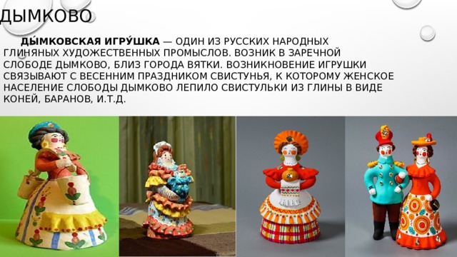 Дымково  Ды́мковская игру́шка  — один из русских народных глиняных художественных промыслов. Возник в заречной слободе Дымково, близ города ВяткИ. Возникновение игрушки связывают с весенним праздником Свистунья, к которому женское население слободы Дымково лепило свистульки из глины в виде коней, баранов, И.Т.Д. 