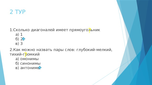 2 ТУР ? 1.Сколько диагоналей имеет прямоугольник   а) 1   б)  2   в) 3 2.Как можно назвать пары слов: глубокий-мелкий, тихий-громкий   а) омонимы   б) синонимы   в) антонимы  ? 