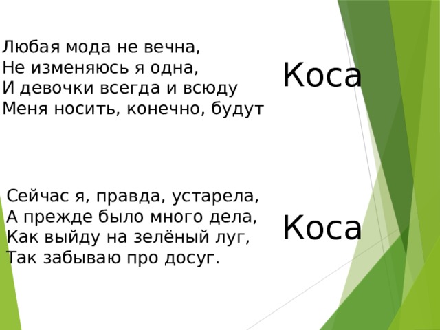 Любая мода не вечна, Не изменяюсь я одна, И девочки всегда и всюду Меня носить, конечно, будут Коса Сейчас я, правда, устарела, А прежде было много дела, Как выйду на зелёный луг, Так забываю про досуг. Коса 