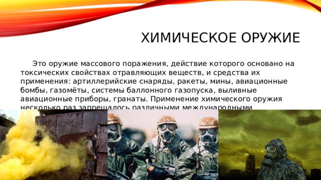 ХимиЧЕСКОЕ ОРУЖИЕ  Это оружие массового поражения, действие которого основано на токсических свойствах отравляющих веществ, и средства их применения: артиллерийские снаряды, ракеты, мины, авиационные бомбы, газомёты, системы баллонного газопуска, выливные авиационные приборы, гранаты. Применение химического оружия несколько раз запрещалось различными международными договоренностями: 