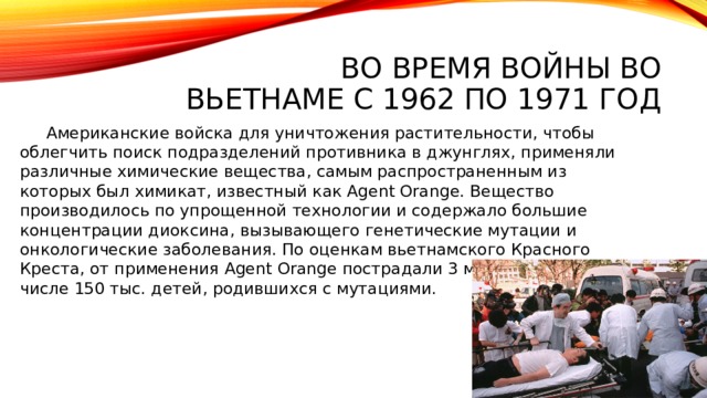 Во время войны во Вьетнаме с 1962 по 1971 год  Американские войска для уничтожения растительности, чтобы облегчить поиск подразделений противника в джунглях, применяли различные химические вещества, самым распространенным из которых был химикат, известный как Agent Orange. Вещество производилось по упрощенной технологии и содержало большие концентрации диоксина, вызывающего генетические мутации и онкологические заболевания. По оценкам вьетнамского Красного Креста, от применения Agent Orange пострадали 3 млн человек, в том числе 150 тыс. детей, родившихся с мутациями.   