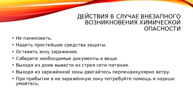 Действия в случае внезапного возникновения химической опасности Не паниковать. Надеть простейшие средства защиты. Оставить зону заражения. Соберите необходимые документы и вещи. Выходя из дома вывести из строя сети питания. Выходя из заражённой зоны двигайтесь перпендикулярно ветру. При прибытии в не заражённую зону потребуйте помощь и хорошо умойтесь. 