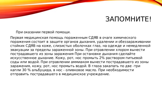Запомните!  При оказании первой помощи. Первая медицинская помощь пораженным СДЯВ в очаге химического поражения состоит в защите органов дыхания, удалении и обеззараживании стойких СДЯВ на коже, слизистых оболочках глаз, на одежде и немедленной эвакуации за пределы зараженной зоны. При отравлении хлором вынести пострадавшего из зоны заражения При остановке дыхания сделайте искусственное дыхание. Кожу, рот, нос промыть 2% раствором питьевой соды или водой. При отравлении аммиаком вынести пострадавшего из зоны заражения, кожу, рот, нос промыть водой. В глаза закапать по две -три капли 30 % альбуцида, в нос - оливковое масло. При необходимости отправить пострадавшего в медицинское учреждение.   