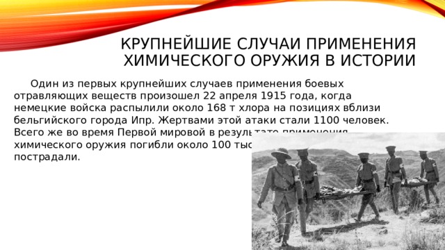Крупнейшие случаи применения химического оружия в истории  Один из первых крупнейших случаев применения боевых отравляющих веществ произошел 22 апреля 1915 года, когда немецкие войска распылили около 168 т хлора на позициях вблизи бельгийского города Ипр. Жертвами этой атаки стали 1100 человек. Всего же во время Первой мировой в результате применения химического оружия погибли около 100 тыс. человек, 1,3 млн пострадали.    