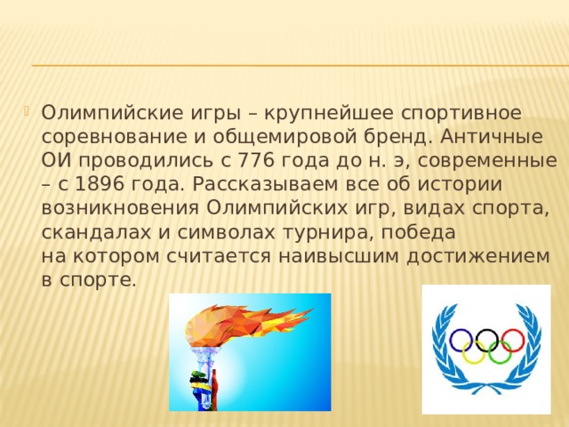 Олимпийские игры – крупнейшее спортивное соревнование и общемировой бренд. Античные ОИ проводились с 776 года до н. э, современные – с 1896 года. Рассказываем все об истории возникновения Олимпийских игр, видах спорта, скандалах и символах турнира, победа на котором считается наивысшим достижением в спорте.  