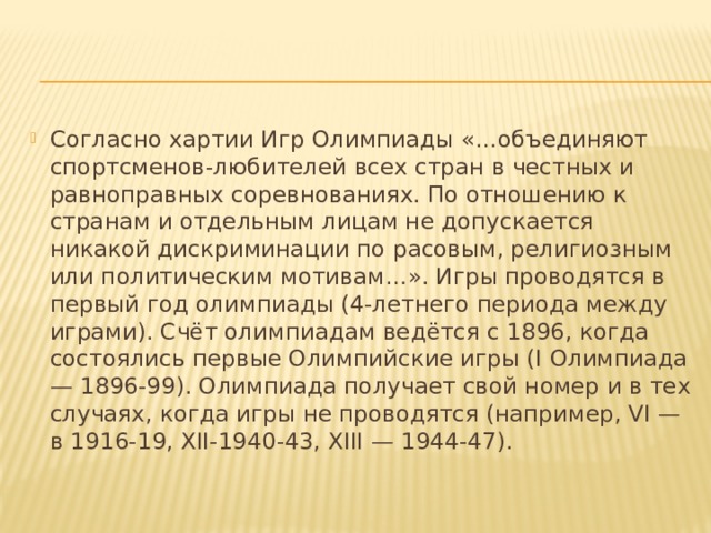 Согласно хартии Игр Олимпиады «…объединяют спортсменов-любителей всех стран в честных и равноправных соревнованиях. По отношению к странам и отдельным лицам не допускается никакой дискриминации по расовым, религиозным или политическим мотивам…». Игры проводятся в первый год олимпиады (4-летнего периода между играми). Счёт олимпиадам ведётся с 1896, когда состоялись первые Олимпийские игры (I Олимпиада — 1896-99). Олимпиада получает свой номер и в тех случаях, когда игры не проводятся (например, VI — в 1916-19, XII-1940-43, XIII — 1944-47). 