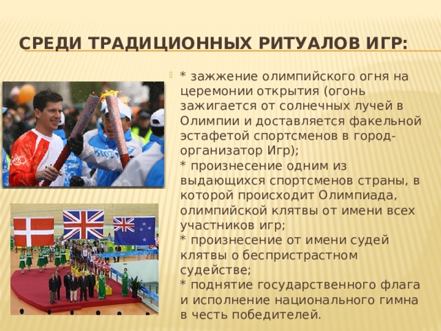 Среди традиционных ритуалов Игр: * зажжение олимпийского огня на церемонии открытия (огонь зажигается от солнечных лучей в Олимпии и доставляется факельной эстафетой спортсменов в город-организатор Игр);  * произнесение одним из выдающихся спортсменов страны, в которой происходит Олимпиада, олимпийской клятвы от имени всех участников игр;  * произнесение от имени судей клятвы о беспристрастном судействе;  * поднятие государственного флага и исполнение национального гимна в честь победителей. 