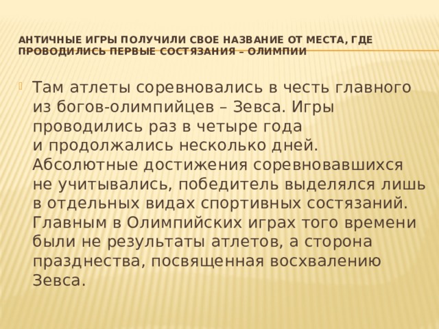 Античные игры получили свое название от места, где проводились первые состязания – Олимпии   Там атлеты соревновались в честь главного из богов-олимпийцев – Зевса. Игры проводились раз в четыре года и продолжались несколько дней. Абсолютные достижения соревновавшихся не учитывались, победитель выделялся лишь в отдельных видах спортивных состязаний. Главным в Олимпийских играх того времени были не результаты атлетов, а сторона празднества, посвященная восхвалению Зевса. 