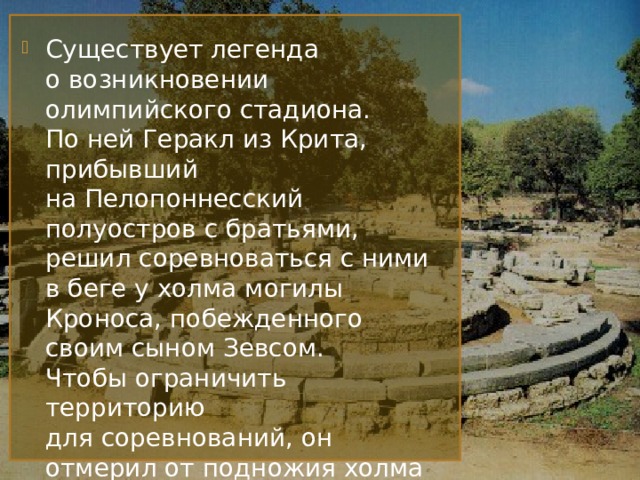 Существует легенда о возникновении олимпийского стадиона. По ней Геракл из Крита, прибывший на Пелопоннесский полуостров с братьями, решил соревноваться с ними в беге у холма могилы Кроноса, побежденного своим сыном Зевсом. Чтобы ограничить территорию для соревнований, он отмерил от подножия холма расстояние в 192 метра. Созданная им дорожка для бега легла в основу олимпийского стадиона. 