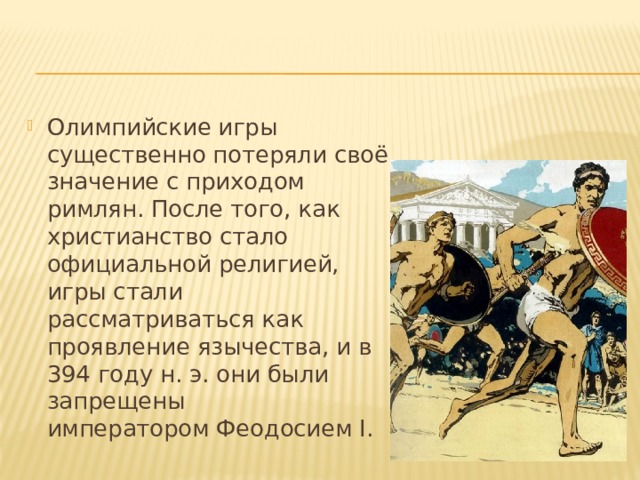 Олимпийские игры существенно потеряли своё значение с приходом римлян. После того, как христианство стало официальной религией, игры стали рассматриваться как проявление язычества, и в 394 году н. э. они были запрещены императором Феодосием I. 