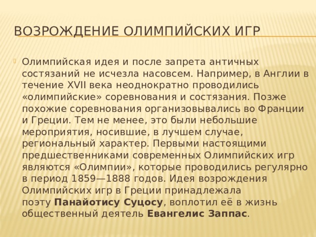 Возрождение Олимпийских игр Олимпийская идея и после запрета античных состязаний не исчезла насовсем. Например, в Англии в течение XVII века неоднократно проводились «олимпийские» соревнования и состязания. Позже похожие соревнования организовывались во Франции и Греции. Тем не менее, это были небольшие мероприятия, носившие, в лучшем случае, региональный характер. Первыми настоящими предшественниками современных Олимпийских игр являются «Олимпии», которые проводились регулярно в период 1859—1888 годов. Идея возрождения Олимпийских игр в Греции принадлежала поэту  Панайотису Суцосу , воплотил её в жизнь общественный деятель  Евангелис Заппас . 